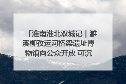 淮南淮北双城记｜濉溪柳孜运河桥梁遗址博物馆向公众开放 可沉浸式触摸历史
