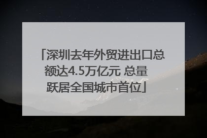 深圳去年外贸进出口总额达4.5万亿元 总量跃居全国城市首位