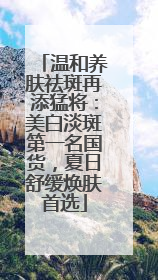 温和养肤祛斑再添猛将：美白淡斑第一名国货，夏日舒缓焕肤首选