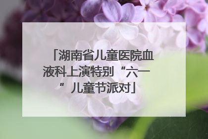 湖南省儿童医院血液科上演特别“六一”儿童节派对