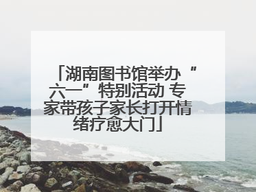 湖南图书馆举办“六一”特别活动 专家带孩子家长打开情绪疗愈大门