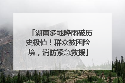 湖南多地降雨破历史极值！群众被困险境，消防紧急救援