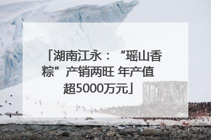 湖南江永：“瑶山香粽”产销两旺 年产值超5000万元