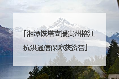 湘潭铁塔支援贵州榕江抗洪通信保障获赞誉