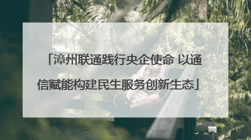 漳州联通践行央企使命 以通信赋能构建民生服务创新生态