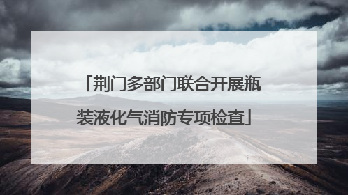 荆门多部门联合开展瓶装液化气消防专项检查