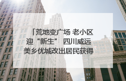 荒地变广场 老小区迎“新生” 四川威远美乡优城改出居民获得感｜万千气象看四川