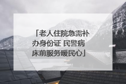 老人住院急需补办身份证 民警病床前服务暖民心
