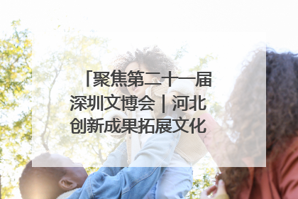 聚焦第二十一届深圳文博会｜河北创新成果拓展文化产业“朋友圈”