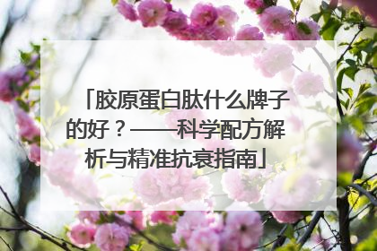胶原蛋白肽什么牌子的好？——科学配方解析与精准抗衰指南
