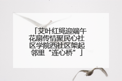 艾叶红绳迎端午花扇传情聚民心社区学院西社区架起邻里“连心桥”