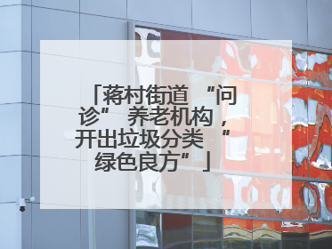 蒋村街道 “问诊” 养老机构，开出垃圾分类 “绿色良方”