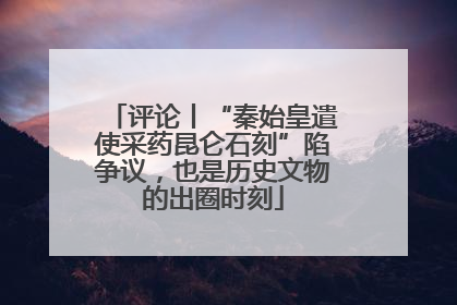 评论丨“秦始皇遣使采药昆仑石刻”陷争议，也是历史文物的出圈时刻
