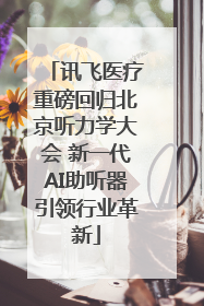 讯飞医疗重磅回归北京听力学大会 新一代AI助听器引领行业革新