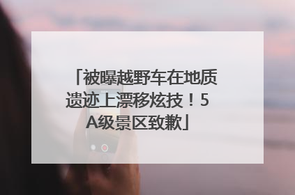 被曝越野车在地质遗迹上漂移炫技！5A级景区致歉