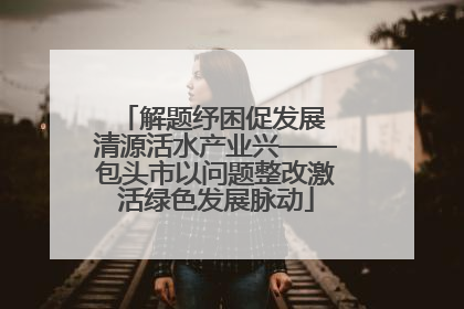 解题纾困促发展 清源活水产业兴——包头市以问题整改激活绿色发展脉动