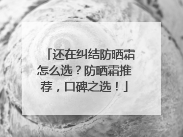 还在纠结防晒霜怎么选？防晒霜推荐，口碑之选！