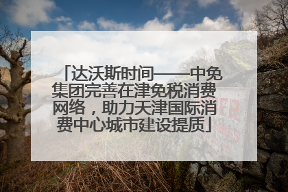 达沃斯时间——中免集团完善在津免税消费网络，助力天津国际消费中心城市建设提质