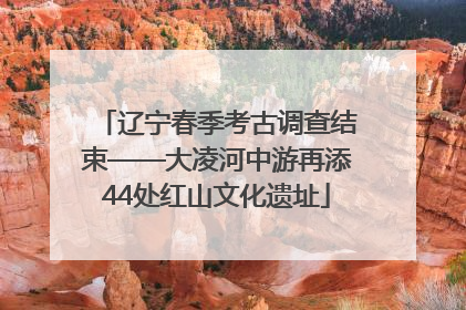 辽宁春季考古调查结束——大凌河中游再添44处红山文化遗址