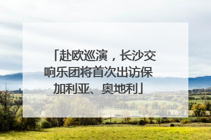赴欧巡演，长沙交响乐团将首次出访保加利亚、奥地利