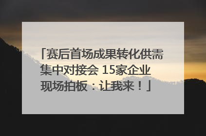 赛后首场成果转化供需集中对接会 15家企业现场拍板：让我来！