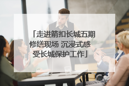 走进箭扣长城五期修缮现场 沉浸式感受长城保护工作