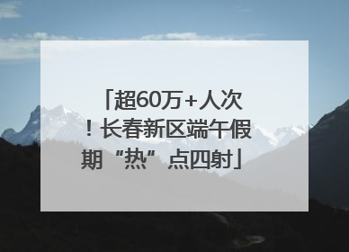 超60万+人次！长春新区端午假期“热”点四射