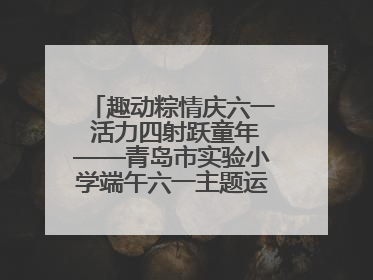 趣动粽情庆六一 活力四射跃童年——青岛市实验小学端午六一主题运动会燃情启幕