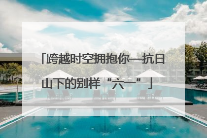 跨越时空拥抱你—抗日山下的别样“六一”