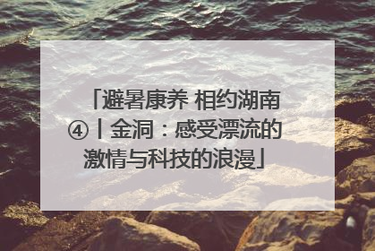 避暑康养 相约湖南④丨金洞：感受漂流的激情与科技的浪漫