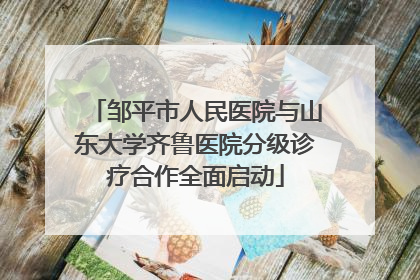 邹平市人民医院与山东大学齐鲁医院分级诊疗合作全面启动