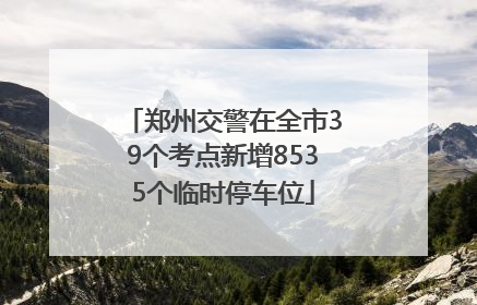 郑州交警在全市39个考点新增8535个临时停车位