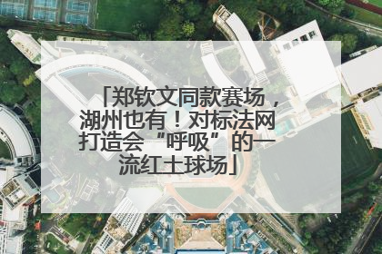 郑钦文同款赛场，湖州也有！对标法网打造会“呼吸”的一流红土球场
