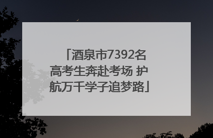 酒泉市7392名高考生奔赴考场 护航万千学子追梦路