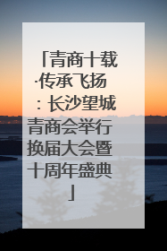 青商十载·传承飞扬：长沙望城青商会举行换届大会暨十周年盛典