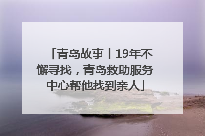 青岛故事丨19年不懈寻找，青岛救助服务中心帮他找到亲人