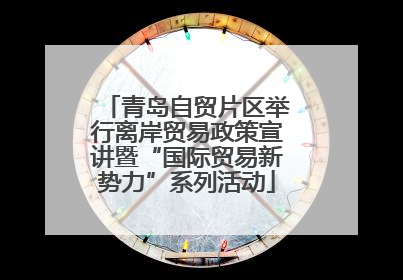 青岛自贸片区举行离岸贸易政策宣讲暨“国际贸易新势力”系列活动