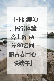 非遗展演、民俗体验齐上阵 两岸80名同胞青春同心映端午