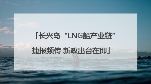 长兴岛“LNG船产业链”捷报频传 新政出台在即