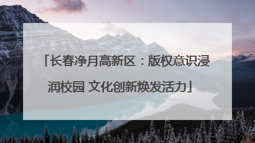 长春净月高新区：版权意识浸润校园 文化创新焕发活力