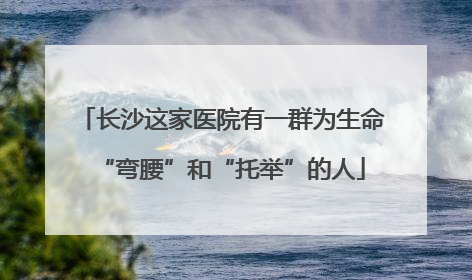 长沙这家医院有一群为生命“弯腰”和“托举”的人