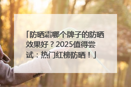 防晒霜哪个牌子的防晒效果好？2025值得尝试：热门红榜防晒！