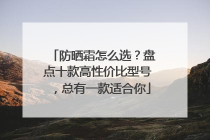 防晒霜怎么选？盘点十款高性价比型号，总有一款适合你