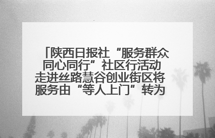 陕西日报社“服务群众 同心同行”社区行活动走进丝路慧谷创业街区将服务由“等人上门”转为“主动下沉”