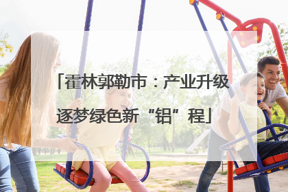 霍林郭勒市：产业升级逐梦绿色新“铝”程