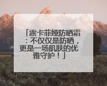 露卡菲娅防晒霜：不仅仅是防晒，更是一场肌肤的优雅守护！