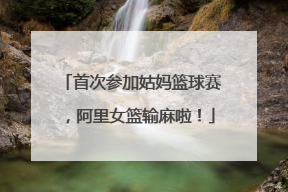 首次参加姑妈篮球赛，阿里女篮输麻啦！