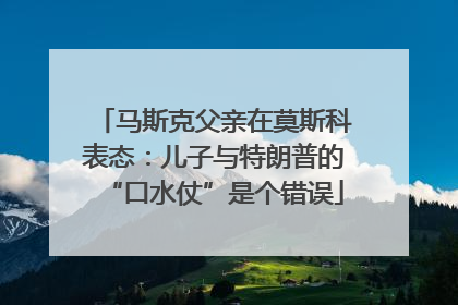 马斯克父亲在莫斯科表态：儿子与特朗普的“口水仗”是个错误