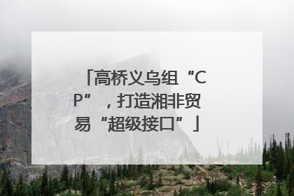 高桥义乌组“CP”，打造湘非贸易“超级接口”