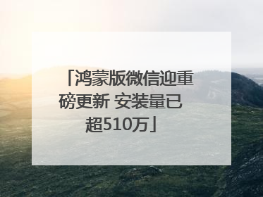 鸿蒙版微信迎重磅更新 安装量已超510万